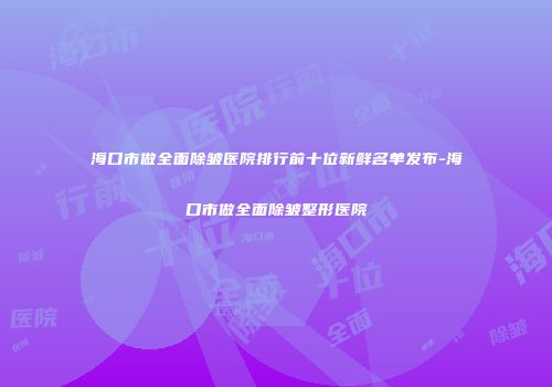 海口市做全面除皱医院排行前十位新鲜名单发布-海口市做全面除皱整形医院