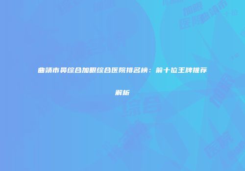 曲靖市鼻综合加眼综合医院排名榜：前十位王牌推荐解析