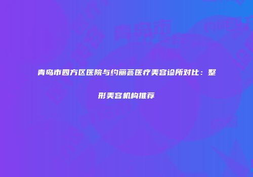 青岛市四方区医院与约丽荟医疗美容诊所对比：整形美容机构推荐