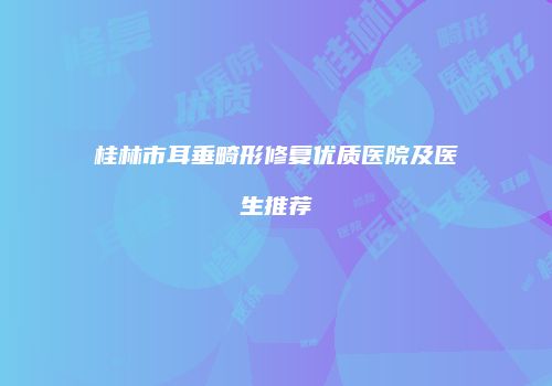 桂林市耳垂畸形修复优质医院及医生推荐