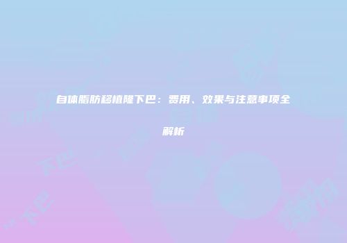 自体脂肪移植隆下巴：费用、效果与注意事项全解析