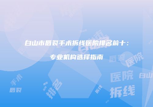 白山市唇裂手术拆线医院排名前十：专业机构选择指南