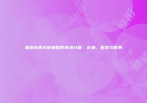 淮南市额头除皱整形市场分析：价格、医院与服务
