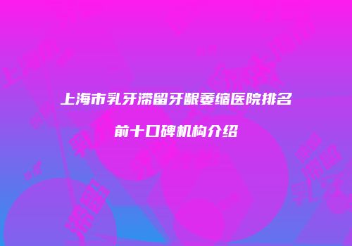 上海市乳牙滞留牙龈萎缩医院排名前十口碑机构介绍