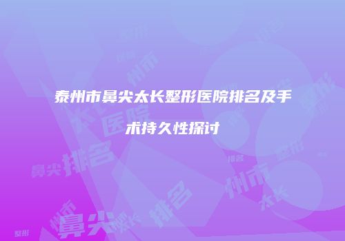 泰州市鼻尖太长整形医院排名及手术持久性探讨