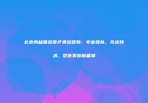 北京尚益嘉容医疗美容医院：专业团队、先进技术，塑造美丽新篇章