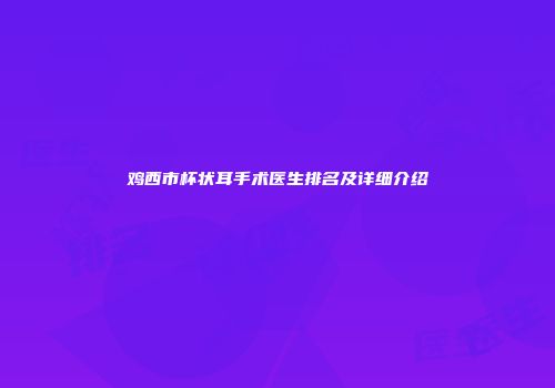 鸡西市杯状耳手术医生排名及详细介绍