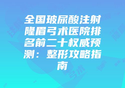 全国玻尿酸注射隆眉弓术医院排名前二十权威预测：整形攻略指南