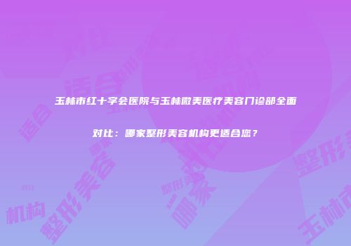 玉林市红十字会医院与玉林微美医疗美容门诊部全面对比：哪家整形美容机构更适合您？