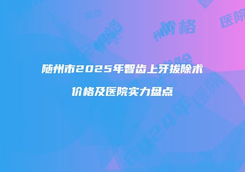 随州市2025年智齿上牙拔除术价格及医院实力盘点