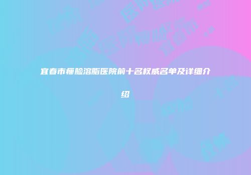 宜春市瘦脸溶脂医院前十名权威名单及详细介绍