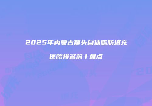 2025年内蒙古额头自体脂肪填充医院排名前十盘点
