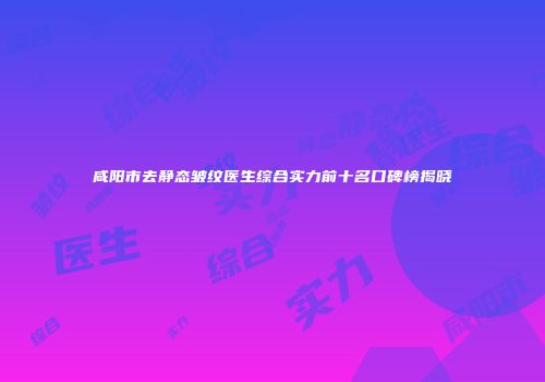咸阳市去静态皱纹医生综合实力前十名口碑榜揭晓