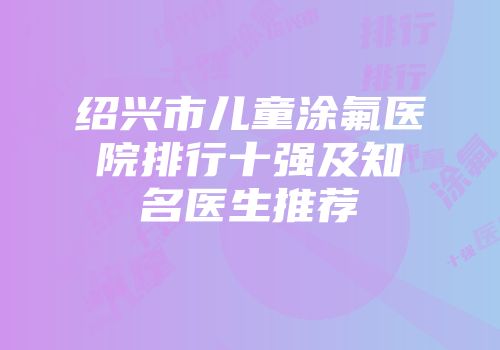 绍兴市儿童涂氟医院排行十强及知名医生推荐