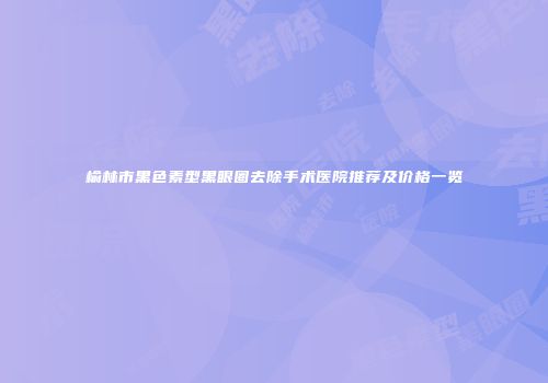 榆林市黑色素型黑眼圈去除手术医院推荐及价格一览