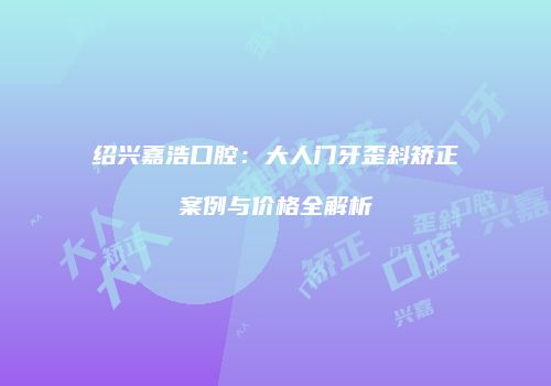 绍兴嘉浩口腔：大人门牙歪斜矫正案例与价格全解析