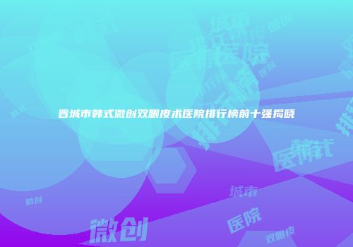 晋城市韩式微创双眼皮术医院排行榜前十强揭晓