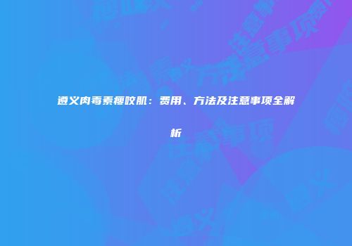 遵义肉毒素瘦咬肌：费用、方法及注意事项全解析