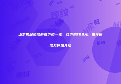 山东玻尿酸除颈纹价格一览：均价8323元，推荐医院及详细介绍