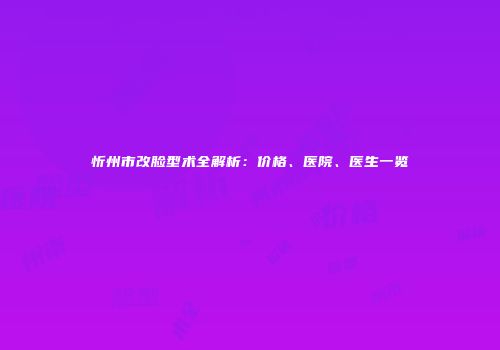 忻州市改脸型术全解析：价格、医院、医生一览