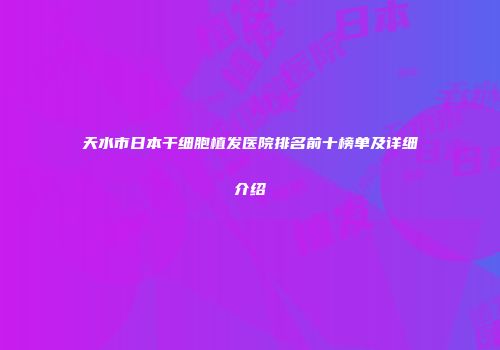 天水市日本干细胞植发医院排名前十榜单及详细介绍