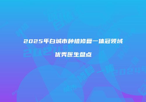 2025年白城市种植修复一体冠领域优秀医生盘点