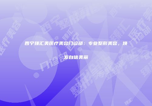 西宁臻汇美医疗美容门诊部：专业整形美容，焕发自信美丽