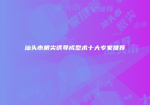 汕头市根尖诱导成型术十大专家推荐