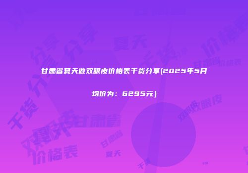 甘肃省夏天做双眼皮价格表干货分享(2025年5月均价为：6295元）