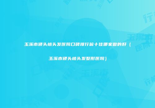 玉溪市额头植头发医院口碑排行前十佳哪家做的好（玉溪市额头植头发整形医院）