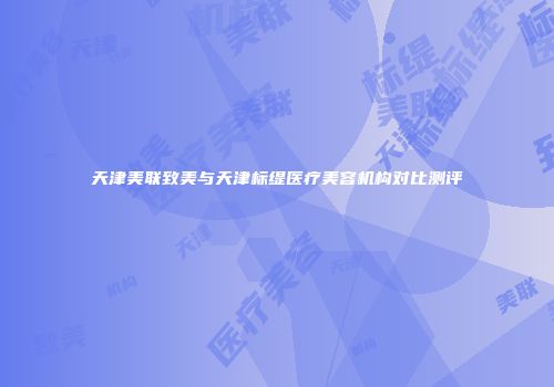 天津美联致美与天津标缇医疗美容机构对比测评