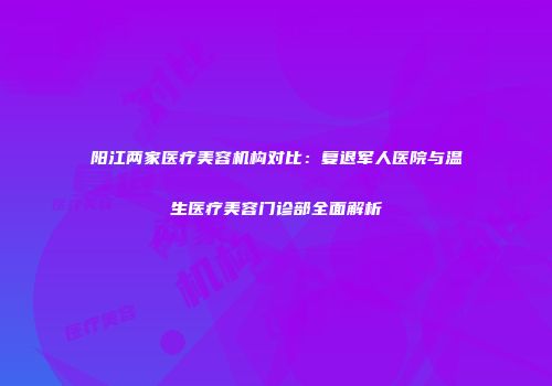 阳江两家医疗美容机构对比：复退军人医院与温生医疗美容门诊部全面解析