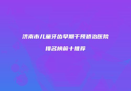 济南市儿童牙齿早期干预矫治医院排名榜前十推荐