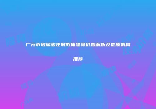 广元市玻尿酸注射假体隆鼻价格解析及优质机构推荐