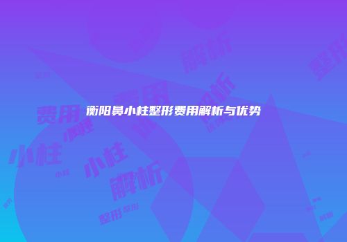 衡阳鼻小柱整形费用解析与优势
