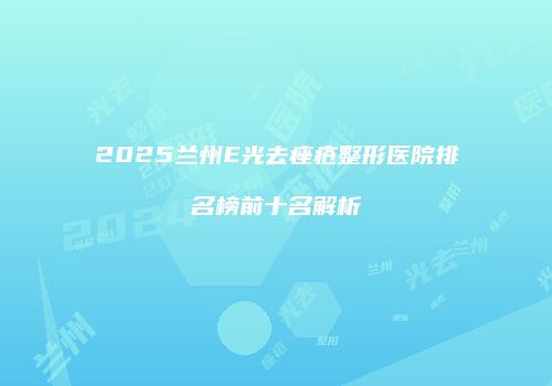 2025兰州E光去痤疮整形医院排名榜前十名解析