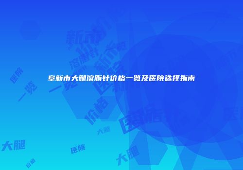 阜新市大腿溶脂针价格一览及医院选择指南