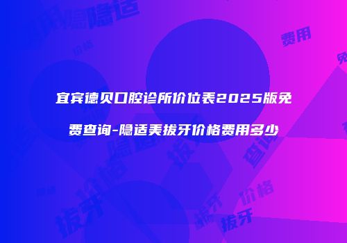 宜宾德贝口腔诊所价位表2025版免费查询-隐适美拔牙价格费用多少