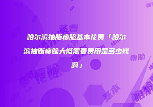 哈尔滨抽脂瘦脸基本花费「哈尔滨抽脂瘦脸大概需要费用是多少钱啊」