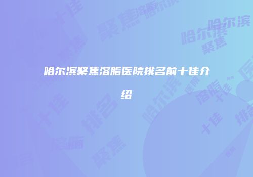 哈尔滨聚焦溶脂医院排名前十佳介绍