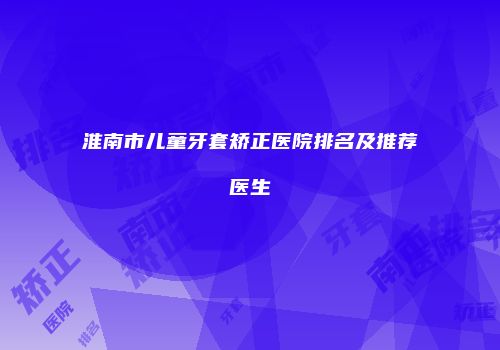 淮南市儿童牙套矫正医院排名及推荐医生