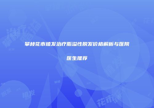 攀枝花市植发治疗脂溢性脱发价格解析与医院医生推荐
