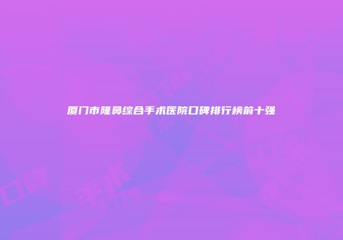 厦门市隆鼻综合手术医院口碑排行榜前十强