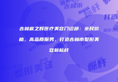 吉林宸之辉医疗美容门诊部：亲民价格，高品质服务，打造吉林市整形美容新标杆