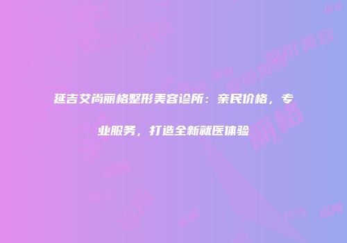 延吉艾尚丽格整形美容诊所：亲民价格，专业服务，打造全新就医体验