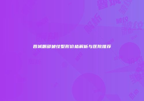 晋城眼部皱纹整形价格解析与医院推荐