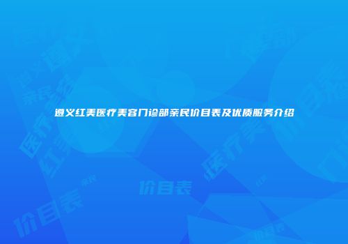 遵义红美医疗美容门诊部亲民价目表及优质服务介绍