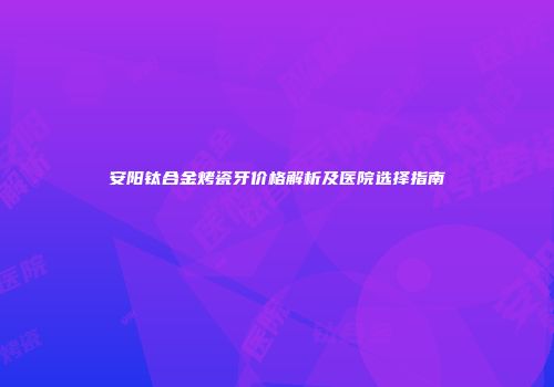 安阳钛合金烤瓷牙价格解析及医院选择指南
