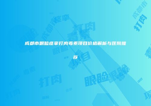 成都市眼睑痉挛打肉毒素项目价格解析与医院推荐