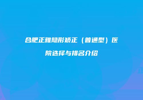 合肥正雅隐形矫正（普通型）医院选择与排名介绍